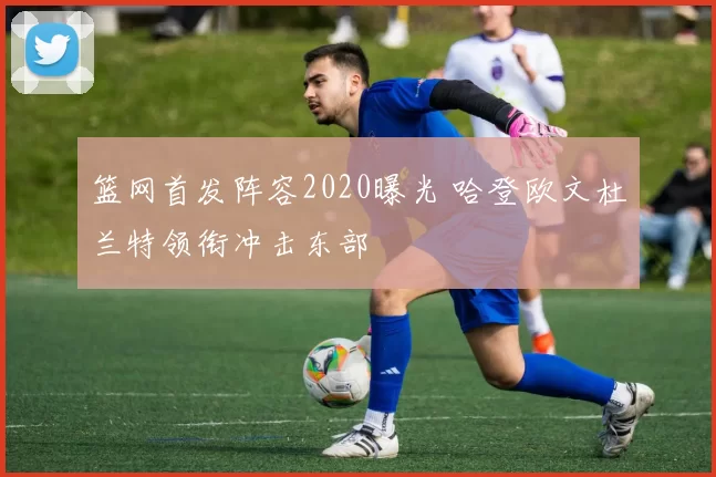 篮网首发阵容2020曝光 哈登欧文杜兰特领衔冲击东部