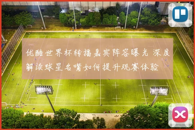 优酷世界杯转播嘉宾阵容曝光 深度解读球星名嘴如何提升观赛体验
