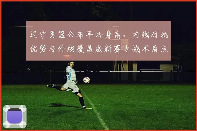 辽宁男篮公布平均身高，内线对抗优势与外线覆盖成新赛季战术看点