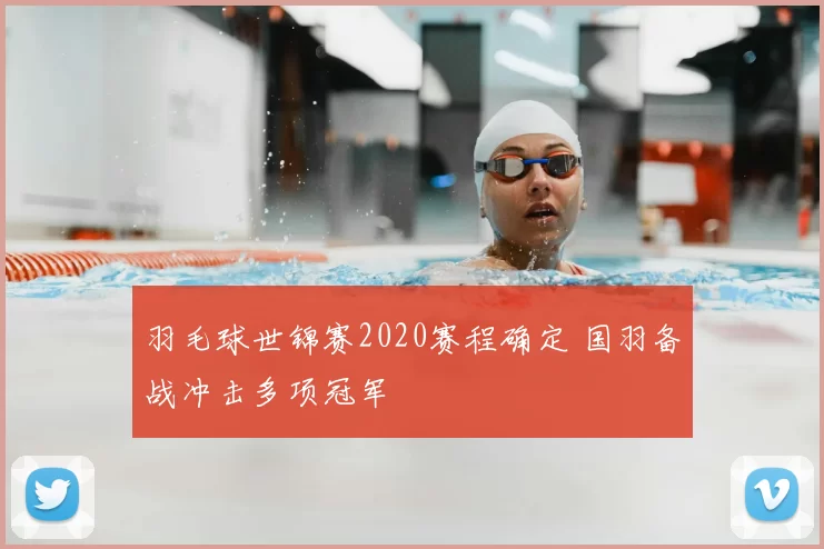 羽毛球世锦赛2020赛程确定 国羽备战冲击多项冠军