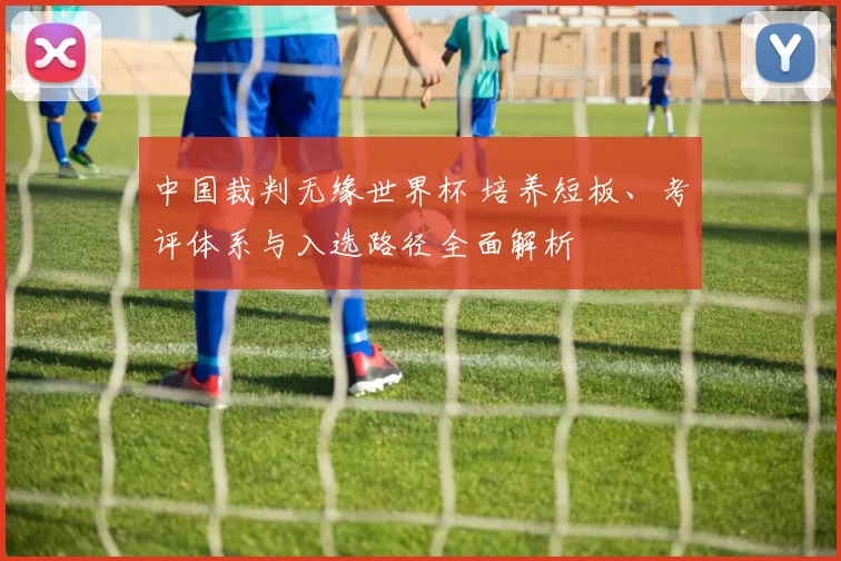 中国裁判无缘世界杯 培养短板、考评体系与入选路径全面解析