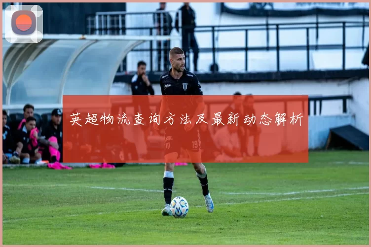 英超物流查询方法及最新动态解析