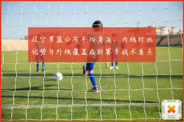 辽宁男篮公布平均身高，内线对抗优势与外线覆盖成新赛季战术看点