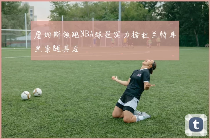 詹姆斯领跑NBA球星实力榜杜兰特库里紧随其后