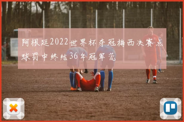 阿根廷2022世界杯夺冠梅西决赛点球罚中终结36年冠军荒