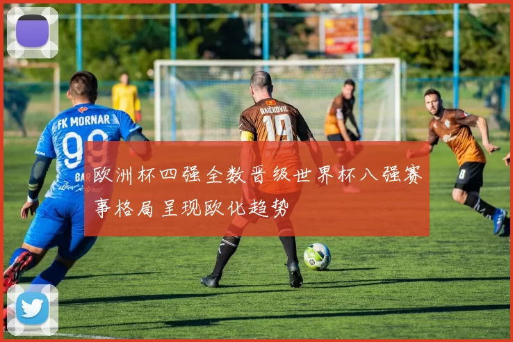 欧洲杯四强全数晋级世界杯八强赛事格局呈现欧化趋势