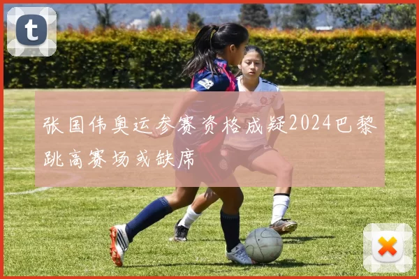张国伟奥运参赛资格成疑2024巴黎跳高赛场或缺席