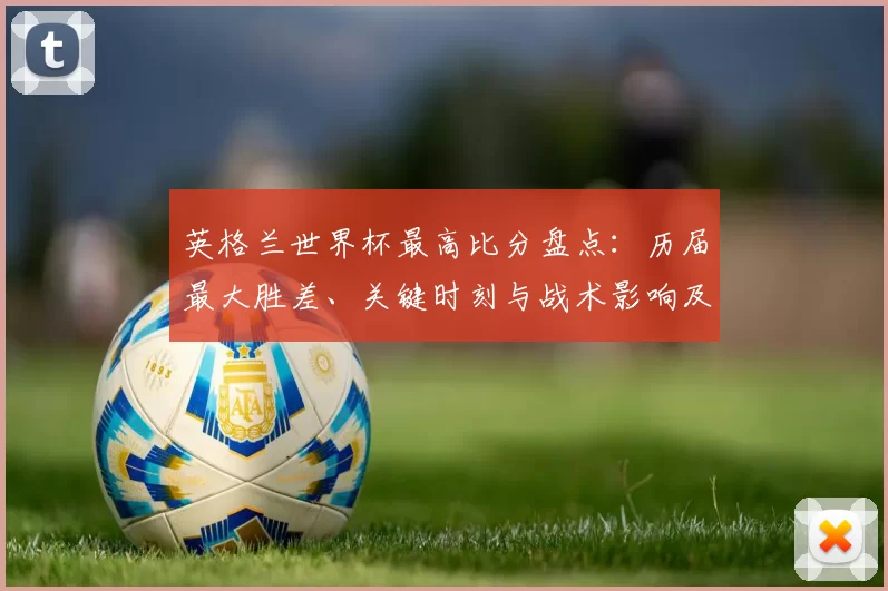 英格兰世界杯最高比分盘点：历届最大胜差、关键时刻与战术影响及球员表现