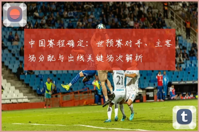 中国赛程确定：世预赛对手、主客场分配与出线关键场次解析