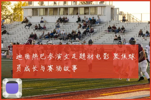 迪丽热巴参演女足题材电影 聚焦球员成长与赛场故事