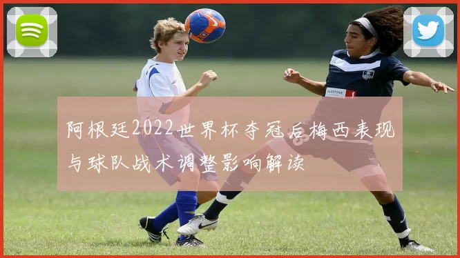 阿根廷2022世界杯夺冠后梅西表现与球队战术调整影响解读