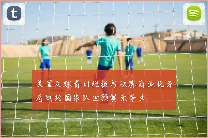 美国足球青训短板与联赛商业化矛盾制约国家队世预赛竞争力