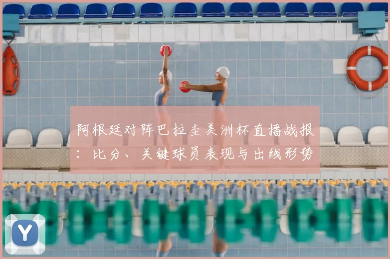 阿根廷对阵巴拉圭美洲杯直播战报：比分、关键球员表现与出线形势分析