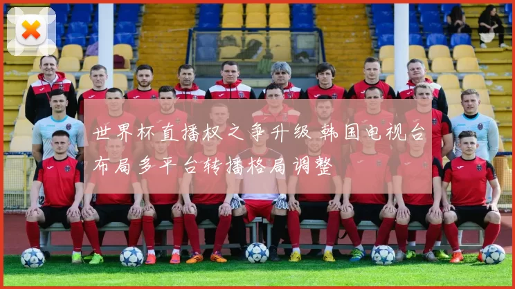 世界杯直播权之争升级 韩国电视台布局多平台转播格局调整