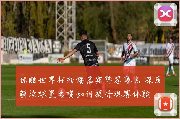 优酷世界杯转播嘉宾阵容曝光 深度解读球星名嘴如何提升观赛体验