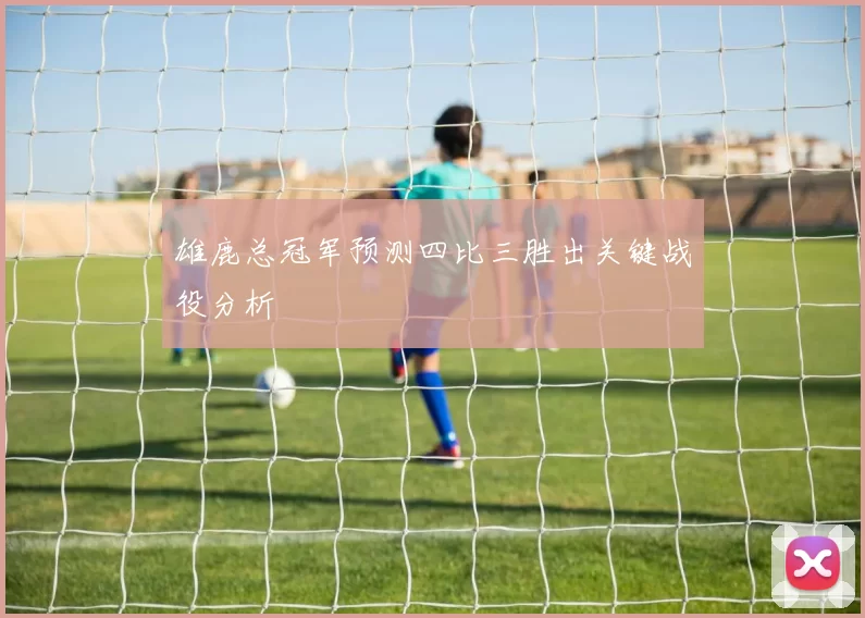 雄鹿总冠军预测四比三胜出关键战役分析