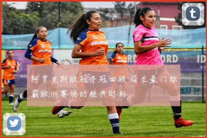 阿贾克斯欧冠夺冠回顾 荷兰豪门称霸欧洲赛场的经典时刻